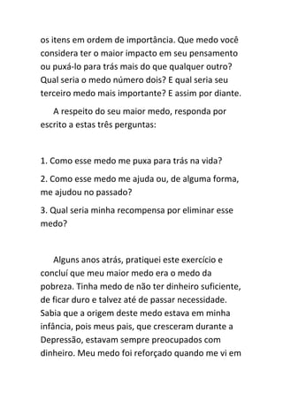 os itens em ordem de importância. Que medo você
considera ter o maior impacto em seu pensamento
ou puxá-lo para trás mais do que qualquer outro?
Qual seria o medo número dois? E qual seria seu
terceiro medo mais importante? E assim por diante.
   A respeito do seu maior medo, responda por
escrito a estas três perguntas:


1. Como esse medo me puxa para trás na vida?
2. Como esse medo me ajuda ou, de alguma forma,
me ajudou no passado?
3. Qual seria minha recompensa por eliminar esse
medo?


    Alguns anos atrás, pratiquei este exercício e
concluí que meu maior medo era o medo da
pobreza. Tinha medo de não ter dinheiro suficiente,
de ficar duro e talvez até de passar necessidade.
Sabia que a origem deste medo estava em minha
infância, pois meus pais, que cresceram durante a
Depressão, estavam sempre preocupados com
dinheiro. Meu medo foi reforçado quando me vi em
 