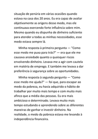situação de penúria em várias ocasiões quando
estava na casa dos 20 anos. Eu era capaz de avaliar
objetivamente as origens desse medo, mas ele
continuava exercendo forte influência sobre mim.
Mesmo quando eu dispunha de dinheiro suficiente
para atender a todas as minhas necessidades, esse
medo estava sempre lá.
   Minha resposta à primeira pergunta — "Como
esse medo me puxa para trás?" — era que ele me
causava ansiedade quanto a quaisquer riscos
envolvendo dinheiro. Levava-me a agir com cautela
em matéria de emprego. E também me levava a dar
preferência à segurança sobre as oportunidades.
    Minha resposta à segunda pergunta — "Como
esse medo me ajuda?" — foi que, para escapar ao
medo da pobreza, eu havia adquirido o hábito de
trabalhar por muito mais tempo e com muito mais
afinco que a média das pessoas. Eu era mais
ambicioso e determinado. Levava muito mais
tempo estudando e aprendendo sobre as diferentes
maneiras de ganhar e investir dinheiro. Na
realidade, o medo da pobreza estava me levando à
independência financeira.
 