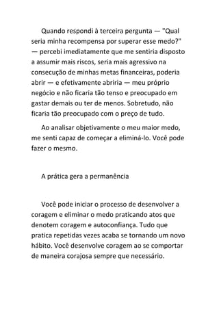 Quando respondi à terceira pergunta — "Qual
seria minha recompensa por superar esse medo?"
— percebi imediatamente que me sentiria disposto
a assumir mais riscos, seria mais agressivo na
consecução de minhas metas financeiras, poderia
abrir — e efetivamente abriria — meu próprio
negócio e não ficaria tão tenso e preocupado em
gastar demais ou ter de menos. Sobretudo, não
ficaria tão preocupado com o preço de tudo.
   Ao analisar objetivamente o meu maior medo,
me senti capaz de começar a eliminá-lo. Você pode
fazer o mesmo.


   A prática gera a permanência


   Você pode iniciar o processo de desenvolver a
coragem e eliminar o medo praticando atos que
denotem coragem e autoconfiança. Tudo que
pratica repetidas vezes acaba se tornando um novo
hábito. Você desenvolve coragem ao se comportar
de maneira corajosa sempre que necessário.
 