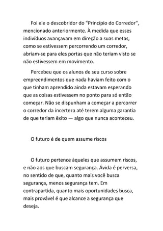 Foi ele o descobridor do "Princípio do Corredor",
mencionado anteriormente. À medida que esses
indivíduos avançavam em direção a suas metas,
como se estivessem percorrendo um corredor,
abriam-se para eles portas que não teriam visto se
não estivessem em movimento.
   Percebeu que os alunos de seu curso sobre
empreendimentos que nada haviam feito com o
que tinham aprendido ainda estavam esperando
que as coisas estivessem no ponto para só então
começar. Não se dispunham a começar a percorrer
o corredor da incerteza até terem alguma garantia
de que teriam êxito — algo que nunca aconteceu.


   O futuro é de quem assume riscos


   O futuro pertence àqueles que assumem riscos,
e não aos que buscam segurança. Ávida é perversa,
no sentido de que, quanto mais você busca
segurança, menos segurança tem. Em
contrapartida, quanto mais oportunidades busca,
mais provável é que alcance a segurança que
deseja.
 