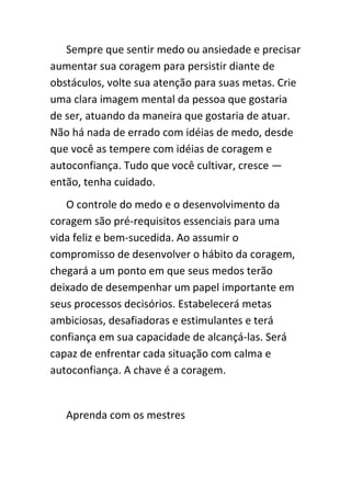 Sempre que sentir medo ou ansiedade e precisar
aumentar sua coragem para persistir diante de
obstáculos, volte sua atenção para suas metas. Crie
uma clara imagem mental da pessoa que gostaria
de ser, atuando da maneira que gostaria de atuar.
Não há nada de errado com idéias de medo, desde
que você as tempere com idéias de coragem e
autoconfiança. Tudo que você cultivar, cresce —
então, tenha cuidado.
   O controle do medo e o desenvolvimento da
coragem são pré-requisitos essenciais para uma
vida feliz e bem-sucedida. Ao assumir o
compromisso de desenvolver o hábito da coragem,
chegará a um ponto em que seus medos terão
deixado de desempenhar um papel importante em
seus processos decisórios. Estabelecerá metas
ambiciosas, desafiadoras e estimulantes e terá
confiança em sua capacidade de alcançá-las. Será
capaz de enfrentar cada situação com calma e
autoconfiança. A chave é a coragem.


   Aprenda com os mestres
 