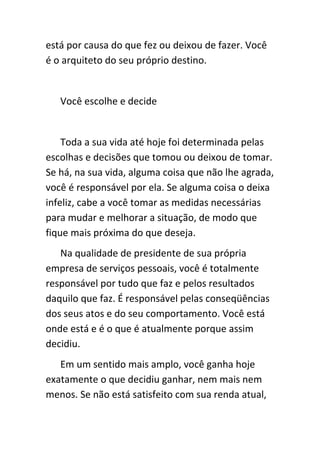está por causa do que fez ou deixou de fazer. Você
é o arquiteto do seu próprio destino.


   Você escolhe e decide


    Toda a sua vida até hoje foi determinada pelas
escolhas e decisões que tomou ou deixou de tomar.
Se há, na sua vida, alguma coisa que não lhe agrada,
você é responsável por ela. Se alguma coisa o deixa
infeliz, cabe a você tomar as medidas necessárias
para mudar e melhorar a situação, de modo que
fique mais próxima do que deseja.
   Na qualidade de presidente de sua própria
empresa de serviços pessoais, você é totalmente
responsável por tudo que faz e pelos resultados
daquilo que faz. É responsável pelas conseqüências
dos seus atos e do seu comportamento. Você está
onde está e é o que é atualmente porque assim
decidiu.
   Em um sentido mais amplo, você ganha hoje
exatamente o que decidiu ganhar, nem mais nem
menos. Se não está satisfeito com sua renda atual,
 