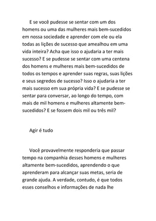 E se você pudesse se sentar com um dos
homens ou uma das mulheres mais bem-sucedidos
em nossa sociedade e aprender com ele ou ela
todas as lições de sucesso que amealhou em uma
vida inteira? Acha que isso o ajudaria a ter mais
sucesso? E se pudesse se sentar com uma centena
dos homens e mulheres mais bem-sucedidos de
todos os tempos e aprender suas regras, suas lições
e seus segredos de sucesso? Isso o ajudaria a ter
mais sucesso em sua própria vida? E se pudesse se
sentar para conversar, ao longo do tempo, com
mais de mil homens e mulheres altamente bem-
sucedidos? E se fossem dois mil ou três mil?


   Agir é tudo


    Você provavelmente responderia que passar
tempo na companhia desses homens e mulheres
altamente bem-sucedidos, aprendendo o que
aprenderam para alcançar suas metas, seria de
grande ajuda. A verdade, contudo, é que todos
esses conselhos e informações de nada lhe
 