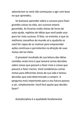 adiantariam se você não começasse a agir com base
no que aprendeu.
   Se bastasse aprender sobre o sucesso para fazer
grandes coisas na vida, seu sucesso estaria
garantido. As livrarias estão cheias de livros de
auto-ajuda, repletos de idéias que você pode usar
para ter mais sucesso. O fato, no entanto, é que os
melhores conselhos do mundo só o ajudarão se
você for capaz de se motivar para empreender
ações contínuas e persistentes na direção de suas
metas até ter êxito.
    O provável resultado de sua leitura das idéias
contidas neste livro é que tomará certas decisões
sobre coisas que passará a fazer mais e coisas que
passará a fazer menos. Você estabeleceu certas
metas para diferentes áreas de sua vida e tomou
decisões que está determinado a cumprir. A
pergunta mais importante para o seu futuro passou
a ser, simplesmente: Você fará aquilo que decidiu
fazer?


   Autodisciplina é a qualidade fundamental
 