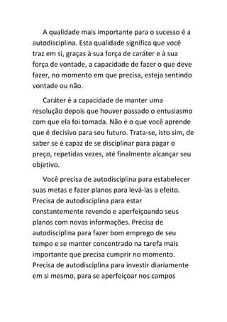 A qualidade mais importante para o sucesso é a
autodisciplina. Esta qualidade significa que você
traz em si, graças à sua força de caráter e à sua
força de vontade, a capacidade de fazer o que deve
fazer, no momento em que precisa, esteja sentindo
vontade ou não.
   Caráter é a capacidade de manter uma
resolução depois que houver passado o entusiasmo
com que ela foi tomada. Não é o que você aprende
que é decisivo para seu futuro. Trata-se, isto sim, de
saber se é capaz de se disciplinar para pagar o
preço, repetidas vezes, até finalmente alcançar seu
objetivo.
   Você precisa de autodisciplina para estabelecer
suas metas e fazer planos para levá-las a efeito.
Precisa de autodisciplina para estar
constantemente revendo e aperfeiçoando seus
planos com novas informações. Precisa de
autodisciplina para fazer bom emprego de seu
tempo e se manter concentrado na tarefa mais
importante que precisa cumprir no momento.
Precisa de autodisciplina para investir diariamente
em si mesmo, para se aperfeiçoar nos campos
 