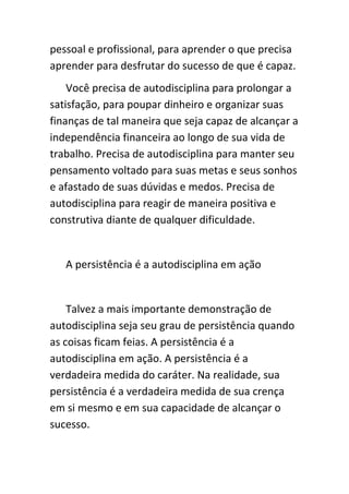 pessoal e profissional, para aprender o que precisa
aprender para desfrutar do sucesso de que é capaz.
    Você precisa de autodisciplina para prolongar a
satisfação, para poupar dinheiro e organizar suas
finanças de tal maneira que seja capaz de alcançar a
independência financeira ao longo de sua vida de
trabalho. Precisa de autodisciplina para manter seu
pensamento voltado para suas metas e seus sonhos
e afastado de suas dúvidas e medos. Precisa de
autodisciplina para reagir de maneira positiva e
construtiva diante de qualquer dificuldade.


   A persistência é a autodisciplina em ação


    Talvez a mais importante demonstração de
autodisciplina seja seu grau de persistência quando
as coisas ficam feias. A persistência é a
autodisciplina em ação. A persistência é a
verdadeira medida do caráter. Na realidade, sua
persistência é a verdadeira medida de sua crença
em si mesmo e em sua capacidade de alcançar o
sucesso.
 