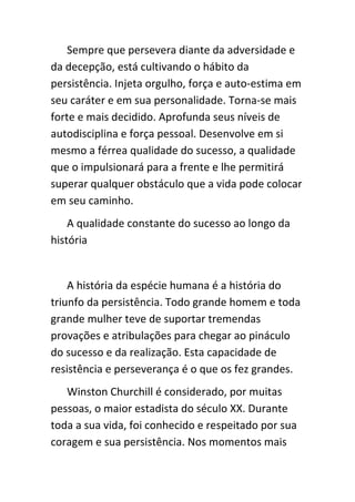 Sempre que persevera diante da adversidade e
da decepção, está cultivando o hábito da
persistência. Injeta orgulho, força e auto-estima em
seu caráter e em sua personalidade. Torna-se mais
forte e mais decidido. Aprofunda seus níveis de
autodisciplina e força pessoal. Desenvolve em si
mesmo a férrea qualidade do sucesso, a qualidade
que o impulsionará para a frente e lhe permitirá
superar qualquer obstáculo que a vida pode colocar
em seu caminho.
    A qualidade constante do sucesso ao longo da
história


    A história da espécie humana é a história do
triunfo da persistência. Todo grande homem e toda
grande mulher teve de suportar tremendas
provações e atribulações para chegar ao pináculo
do sucesso e da realização. Esta capacidade de
resistência e perseverança é o que os fez grandes.
   Winston Churchill é considerado, por muitas
pessoas, o maior estadista do século XX. Durante
toda a sua vida, foi conhecido e respeitado por sua
coragem e sua persistência. Nos momentos mais
 