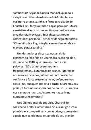 sombrios da Segunda Guerra Mundial, quando a
aviação alemã bombardeava a Grã-Bretanha e a
Inglaterra estava sozinha, a firme tenacidade de
Churchill deu forças a toda a nação para que lutasse
e resistisse diante do que muitos já consideravam
uma derrota inevitável. Seus discursos foram
comentados por John E Kennedy da seguinte forma:
"Churchill pôs a língua inglesa em ordem unida e a
mandou para a batalha."
   Um dos maiores discursos nos anais da
persistência foi a fala de Churchill à nação no dia 4
de junho de 1940, que terminou com estas
palavras: "Não esmoreceremos nem
fraquejaremos... Lutaremos na França, lutaremos
nos mares e oceanos, lutaremos com crescente
confiança e força crescente no ar, defenderemos
nossa ilha, qualquer que seja o custo, lutaremos nas
praias, lutaremos nos terrenos de pouso. Lutaremos
nos campos e nas ruas, lutaremos nas colinas;
nunca nos renderemos."
   Nos últimos anos de sua vida, Churchill foi
convidado a falar a uma turma de sua antiga escola
primária e a compartilhar com as crianças presentes
aquele que considerava o segredo de seu grande
 