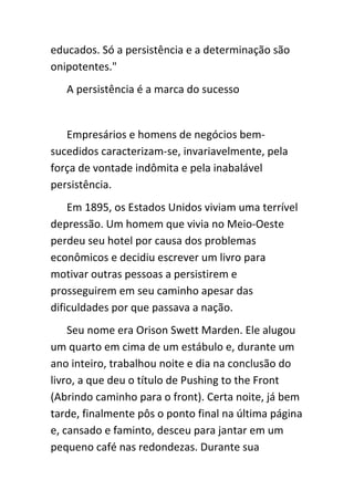 educados. Só a persistência e a determinação são
onipotentes."
   A persistência é a marca do sucesso


   Empresários e homens de negócios bem-
sucedidos caracterizam-se, invariavelmente, pela
força de vontade indômita e pela inabalável
persistência.
    Em 1895, os Estados Unidos viviam uma terrível
depressão. Um homem que vivia no Meio-Oeste
perdeu seu hotel por causa dos problemas
econômicos e decidiu escrever um livro para
motivar outras pessoas a persistirem e
prosseguirem em seu caminho apesar das
dificuldades por que passava a nação.
    Seu nome era Orison Swett Marden. Ele alugou
um quarto em cima de um estábulo e, durante um
ano inteiro, trabalhou noite e dia na conclusão do
livro, a que deu o título de Pushing to the Front
(Abrindo caminho para o front). Certa noite, já bem
tarde, finalmente pôs o ponto final na última página
e, cansado e faminto, desceu para jantar em um
pequeno café nas redondezas. Durante sua
 