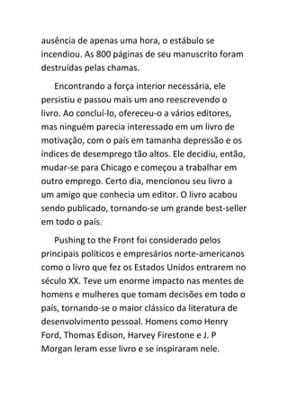 ausência de apenas uma hora, o estábulo se
incendiou. As 800 páginas de seu manuscrito foram
destruídas pelas chamas.
    Encontrando a força interior necessária, ele
persistiu e passou mais um ano reescrevendo o
livro. Ao concluí-lo, ofereceu-o a vários editores,
mas ninguém parecia interessado em um livro de
motivação, com o país em tamanha depressão e os
índices de desemprego tão altos. Ele decidiu, então,
mudar-se para Chicago e começou a trabalhar em
outro emprego. Certo dia, mencionou seu livro a
um amigo que conhecia um editor. O livro acabou
sendo publicado, tornando-se um grande best-seller
em todo o país.
   Pushing to the Front foi considerado pelos
principais políticos e empresários norte-americanos
como o livro que fez os Estados Unidos entrarem no
século XX. Teve um enorme impacto nas mentes de
homens e mulheres que tomam decisões em todo o
país, tornando-se o maior clássico da literatura de
desenvolvimento pessoal. Homens como Henry
Ford, Thomas Edison, Harvey Firestone e J. P
Morgan leram esse livro e se inspiraram nele.
 