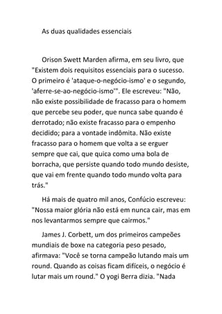 As duas qualidades essenciais


    Orison Swett Marden afirma, em seu livro, que
"Existem dois requisitos essenciais para o sucesso.
O primeiro é 'ataque-o-negócio-ismo' e o segundo,
'aferre-se-ao-negócio-ismo'". Ele escreveu: "Não,
não existe possibilidade de fracasso para o homem
que percebe seu poder, que nunca sabe quando é
derrotado; não existe fracasso para o empenho
decidido; para a vontade indômita. Não existe
fracasso para o homem que volta a se erguer
sempre que cai, que quica como uma bola de
borracha, que persiste quando todo mundo desiste,
que vai em frente quando todo mundo volta para
trás."
   Há mais de quatro mil anos, Confúcio escreveu:
"Nossa maior glória não está em nunca cair, mas em
nos levantarmos sempre que cairmos."
    James J. Corbett, um dos primeiros campeões
mundiais de boxe na categoria peso pesado,
afirmava: "Você se torna campeão lutando mais um
round. Quando as coisas ficam difíceis, o negócio é
lutar mais um round." O yogi Berra dizia. "Nada
 