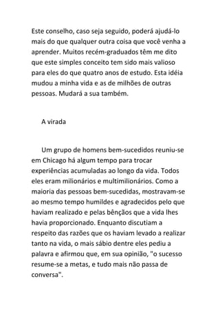 Este conselho, caso seja seguido, poderá ajudá-lo
mais do que qualquer outra coisa que você venha a
aprender. Muitos recém-graduados têm me dito
que este simples conceito tem sido mais valioso
para eles do que quatro anos de estudo. Esta idéia
mudou a minha vida e as de milhões de outras
pessoas. Mudará a sua também.


   A virada


   Um grupo de homens bem-sucedidos reuniu-se
em Chicago há algum tempo para trocar
experiências acumuladas ao longo da vida. Todos
eles eram milionários e multimilionários. Como a
maioria das pessoas bem-sucedidas, mostravam-se
ao mesmo tempo humildes e agradecidos pelo que
haviam realizado e pelas bênçãos que a vida lhes
havia proporcionado. Enquanto discutiam a
respeito das razões que os haviam levado a realizar
tanto na vida, o mais sábio dentre eles pediu a
palavra e afirmou que, em sua opinião, "o sucesso
resume-se a metas, e tudo mais não passa de
conversa".
 