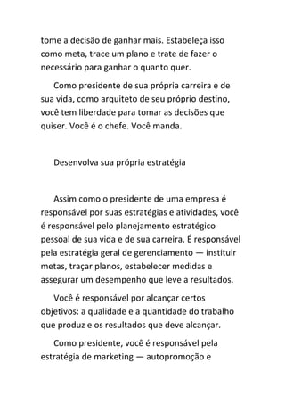 tome a decisão de ganhar mais. Estabeleça isso
como meta, trace um plano e trate de fazer o
necessário para ganhar o quanto quer.
   Como presidente de sua própria carreira e de
sua vida, como arquiteto de seu próprio destino,
você tem liberdade para tomar as decisões que
quiser. Você é o chefe. Você manda.


   Desenvolva sua própria estratégia


    Assim como o presidente de uma empresa é
responsável por suas estratégias e atividades, você
é responsável pelo planejamento estratégico
pessoal de sua vida e de sua carreira. É responsável
pela estratégia geral de gerenciamento — instituir
metas, traçar planos, estabelecer medidas e
assegurar um desempenho que leve a resultados.
   Você é responsável por alcançar certos
objetivos: a qualidade e a quantidade do trabalho
que produz e os resultados que deve alcançar.
   Como presidente, você é responsável pela
estratégia de marketing — autopromoção e
 