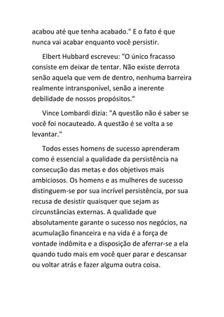 acabou até que tenha acabado." E o fato é que
nunca vai acabar enquanto você persistir.
   Elbert Hubbard escreveu: "O único fracasso
consiste em deixar de tentar. Não existe derrota
senão aquela que vem de dentro, nenhuma barreira
realmente intransponível, senão a inerente
debilidade de nossos propósitos."
   Vince Lombardi dizia: "A questão não é saber se
você foi nocauteado. A questão é se volta a se
levantar."
    Todos esses homens de sucesso aprenderam
como é essencial a qualidade da persistência na
consecução das metas e dos objetivos mais
ambiciosos. Os homens e as mulheres de sucesso
distinguem-se por sua incrível persistência, por sua
recusa de desistir quaisquer que sejam as
circunstâncias externas. A qualidade que
absolutamente garante o sucesso nos negócios, na
acumulação financeira e na vida é a força de
vontade indômita e a disposição de aferrar-se a ela
quando tudo mais em você quer parar e descansar
ou voltar atrás e fazer alguma outra coisa.
 