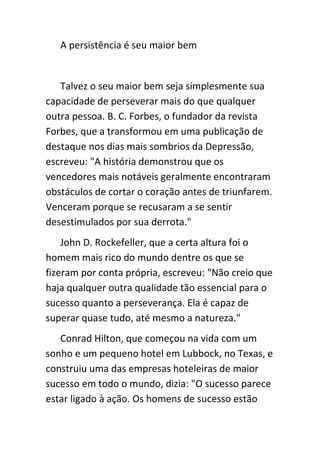 A persistência é seu maior bem


   Talvez o seu maior bem seja simplesmente sua
capacidade de perseverar mais do que qualquer
outra pessoa. B. C. Forbes, o fundador da revista
Forbes, que a transformou em uma publicação de
destaque nos dias mais sombrios da Depressão,
escreveu: "A história demonstrou que os
vencedores mais notáveis geralmente encontraram
obstáculos de cortar o coração antes de triunfarem.
Venceram porque se recusaram a se sentir
desestimulados por sua derrota."
    John D. Rockefeller, que a certa altura foi o
homem mais rico do mundo dentre os que se
fizeram por conta própria, escreveu: "Não creio que
haja qualquer outra qualidade tão essencial para o
sucesso quanto a perseverança. Ela é capaz de
superar quase tudo, até mesmo a natureza."
   Conrad Hilton, que começou na vida com um
sonho e um pequeno hotel em Lubbock, no Texas, e
construiu uma das empresas hoteleiras de maior
sucesso em todo o mundo, dizia: "O sucesso parece
estar ligado à ação. Os homens de sucesso estão
 