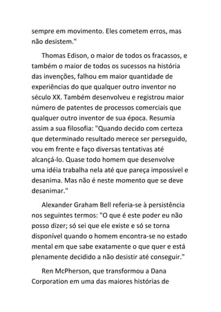 sempre em movimento. Eles cometem erros, mas
não desistem."
   Thomas Edison, o maior de todos os fracassos, e
também o maior de todos os sucessos na história
das invenções, falhou em maior quantidade de
experiências do que qualquer outro inventor no
século XX. Também desenvolveu e registrou maior
número de patentes de processos comerciais que
qualquer outro inventor de sua época. Resumia
assim a sua filosofia: "Quando decido com certeza
que determinado resultado merece ser perseguido,
vou em frente e faço diversas tentativas até
alcançá-lo. Quase todo homem que desenvolve
uma idéia trabalha nela até que pareça impossível e
desanima. Mas não é neste momento que se deve
desanimar."
   Alexander Graham Bell referia-se à persistência
nos seguintes termos: "O que é este poder eu não
posso dizer; só sei que ele existe e só se torna
disponível quando o homem encontra-se no estado
mental em que sabe exatamente o que quer e está
plenamente decidido a não desistir até conseguir."
   Ren McPherson, que transformou a Dana
Corporation em uma das maiores histórias de
 