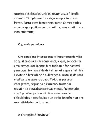 sucesso dos Estados Unidos, resumia sua filosofia
dizendo: "Simplesmente esteja sempre indo em
frente. Basta ir em frente sem parar. Cometi todos
os erros que podiam ser cometidos, mas continuava
indo em frente."


   O grande paradoxo


    Um paradoxo interessante e importante da vida,
do qual precisa estar consciente, é que, se você for
uma pessoa inteligente, fará tudo que for possível
para organizar sua vida de tal maneira que minimize
e evite a adversidade e a decepção. Trata-se de uma
medida sensata e racional. Todas as pessoas
inteligentes, seguindo o caminho da menor
resistência para alcançar suas metas, fazem tudo
que é possível para minimizar o número de
dificuldades e obstáculos que terão de enfrentar em
suas atividades cotidianas.


   A decepção é inevitável
 