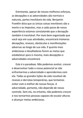 Entretanto, apesar de nossos melhores esforços,
as decepções e as adversidades são normais e
naturais, partes inevitáveis da vida. Benjamin
Franklin dizia que as únicas coisas inevitáveis são a
morte e os impostos, mas a cada passo de nossa
experiência estamos constatando que a decepção
também é inevitável. Por mais bem organizado que
você seja em suas atividades, encontrará inúmeras
decepções, reveses, obstáculos e manifestações
adversas ao longo de sua vida. E quanto mais
ambiciosas e desafiadoras forem as metas que
estabelecer para si mesmo, mais decepções e
adversidades encontrará.
    Este é o paradoxo. Não podemos evoluir, crescer
e desenvolver todo o nosso potencial se não
enfrentarmos a adversidade e aprendermos com
ela. Todas as grandes lições da vida resultam de
reveses e derrotas temporárias, que tentamos
evitar com o melhor de nossas forças. A
adversidade, portanto, não depende de nosso
controle. Sem ela, no entanto, não podemos crescer
e nos tornarmos pessoas capazes de escalar alturas
e alcançar metas ambiciosas.
 