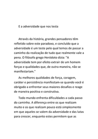 E a adversidade que nos testa


    Através da história, grandes pensadores têm
refletido sobre este paradoxo, e concluído que a
adversidade é um teste pelo qual temos de passar a
caminho da realização de tudo que realmente vale a
pena. O filósofo grego Heródoto dizia: "A
adversidade tem por efeito extrair de um homem
forças e qualidades que, de outra maneira, não se
manifestariam."
   As melhores qualidades de força, coragem,
caráter e persistência manifestam-se quando você é
obrigado a enfrentar seus maiores desafios e reage
de maneira positiva e construtiva.
   Todo mundo enfrenta dificuldades a cada passo
do caminho. A diferença entre os que realizam
muito e os que realizam pouco está simplesmente
em que aqueles se valem da adversidade e das lutas
para crescer, enquanto estes permitem que as
 