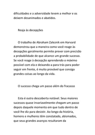 dificuldades e a adversidade levem a melhor e os
deixem desanimados e abatidos.


   Reaja às decepções


   O trabalho de Abraham Zaleznik em Harvard
demonstrou que a maneira como você reage às
decepções geralmente permite prever com precisão
a probabilidade de que alcance um grande sucesso.
Se você reage à decepção aprendendo o máximo
possível com ela e deixando-a para trás para poder
seguir em frente, é muito provável que consiga
grandes coisas ao longo da vida.


   O sucesso chega um passo além do fracasso


   Esta é outra descoberta notável. Seus maiores
sucessos quase invariavelmente chegam um passo
depois daquele momento em que tudo dentro de
você lhe diz para desistir. Ao longo da história,
homens e mulheres têm constatado, abismados,
que seus grandes avanços resultaram da
 