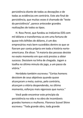 persistência diante de todas as decepções e de
todas as evidências em contrário. Este ato final de
persistência, que muitas vezes é chamado de "teste
da persistência", parece anteceder grandes
realizações de todos os tipos.
    H. Ross Perot, que fundou as Indústrias EDS com
mil dólares e transformou-as em uma fortuna de
quase três bilhões de dólares, é um dos
empresários mais bem-sucedidos dentre os que se
fizeram por conta própria em toda a história norte-
americana. Ele disse: "A maioria das pessoas desiste
no exato momento em que está prestes a obter
sucesso. Desistem na linha de chegada. Jogam a
toalha no último minuto do jogo, a um passo da
vitória."
   Heródoto também escreveu: "Certos homens
desistem de seus objetivos quando quase
alcançaram a meta; outros, pelo contrário,
alcançam a vitória despendendo, no último
momento, esforços mais vigorosos que nunca."
   Você pode encontrar este princípio da
persistência na vida e na obra de incontáveis
grandes homens e mulheres. Florence Scovel Shinn
escreveu: "Toda grande obra, toda grande
 