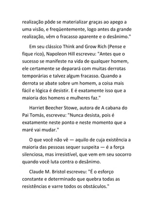 realização pôde se materializar graças ao apego a
uma visão, e freqüentemente, logo antes da grande
realização, vêm o fracasso aparente e o desânimo."
    Em seu clássico Think and Grow Rich (Pense e
fique rico), Napoleon Hill escreveu: "Antes que o
sucesso se manifeste na vida de qualquer homem,
ele certamente se deparará com muitas derrotas
temporárias e talvez algum fracasso. Quando a
derrota se abate sobre um homem, a coisa mais
fácil e lógica é desistir. E é exatamente isso que a
maioria dos homens e mulheres faz."
    Harriet Beecher Stowe, autora de A cabana do
Pai Tomás, escreveu: "Nunca desista, pois é
exatamente neste ponto e neste momento que a
maré vai mudar."
    O que você não vê — aquilo de cuja existência a
maioria das pessoas sequer suspeita — é a força
silenciosa, mas irresistível, que vem em seu socorro
quando você luta contra o desânimo.
    Claude M. Bristol escreveu: "É o esforço
constante e determinado que quebra todas as
resistências e varre todos os obstáculos."
 