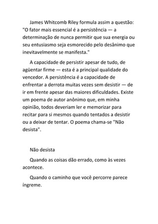 James Whitcomb Riley formula assim a questão:
"O fator mais essencial é a persistência — a
determinação de nunca permitir que sua energia ou
seu entusiasmo seja esmorecido pelo desânimo que
inevitavelmente se manifesta."
    A capacidade de persistir apesar de tudo, de
agüentar firme — esta é a principal qualidade do
vencedor. A persistência é a capacidade de
enfrentar a derrota muitas vezes sem desistir — de
ir em frente apesar das maiores dificuldades. Existe
um poema de autor anônimo que, em minha
opinião, todos deveriam ler e memorizar para
recitar para si mesmos quando tentados a desistir
ou a deixar de tentar. O poema chama-se "Não
desista".


   Não desista
   Quando as coisas dão errado, como às vezes
acontece.
   Quando o caminho que você percorre parece
íngreme.
 