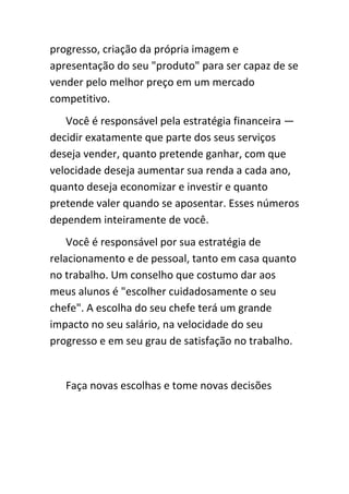 progresso, criação da própria imagem e
apresentação do seu "produto" para ser capaz de se
vender pelo melhor preço em um mercado
competitivo.
   Você é responsável pela estratégia financeira —
decidir exatamente que parte dos seus serviços
deseja vender, quanto pretende ganhar, com que
velocidade deseja aumentar sua renda a cada ano,
quanto deseja economizar e investir e quanto
pretende valer quando se aposentar. Esses números
dependem inteiramente de você.
    Você é responsável por sua estratégia de
relacionamento e de pessoal, tanto em casa quanto
no trabalho. Um conselho que costumo dar aos
meus alunos é "escolher cuidadosamente o seu
chefe". A escolha do seu chefe terá um grande
impacto no seu salário, na velocidade do seu
progresso e em seu grau de satisfação no trabalho.


   Faça novas escolhas e tome novas decisões
 