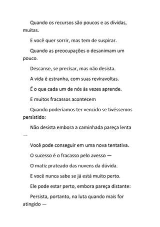 Quando os recursos são poucos e as dívidas,
muitas.
    E você quer sorrir, mas tem de suspirar.
   Quando as preocupações o desanimam um
pouco.
    Descanse, se precisar, mas não desista.
    A vida é estranha, com suas reviravoltas.
    É o que cada um de nós às vezes aprende.
    E muitos fracassos acontecem
   Quando poderíamos ter vencido se tivéssemos
persistido:
    Não desista embora a caminhada pareça lenta
—
    Você pode conseguir em uma nova tentativa.
    O sucesso é o fracasso pelo avesso —
    O matiz prateado das nuvens da dúvida.
    E você nunca sabe se já está muito perto.
    Ele pode estar perto, embora pareça distante:
    Persista, portanto, na luta quando mais for
atingido —
 