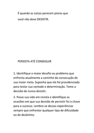 É quando as coisas parecem piores que
   você não deve DESISTIR.




   PERSISTA ATÉ CONSEGUIR


1. Identifique o maior desafio ou problema que
enfrenta atualmente a caminho da consecução de
sua maior meta. Suponha que ele foi providenciado
para testar sua vontade e determinação. Tome a
decisão de nunca desistir.
2. Passe sua vida em revista e identifique as
ocasiões em que sua decisão de persistir foi a chave
para o sucesso. Lembre-se dessas experiências
sempre que enfrentar qualquer tipo de dificuldade
ou de desânimo.
 
