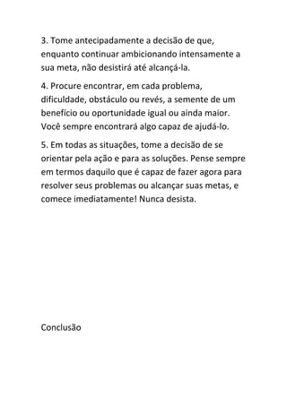 3. Tome antecipadamente a decisão de que,
enquanto continuar ambicionando intensamente a
sua meta, não desistirá até alcançá-la.
4. Procure encontrar, em cada problema,
dificuldade, obstáculo ou revés, a semente de um
benefício ou oportunidade igual ou ainda maior.
Você sempre encontrará algo capaz de ajudá-lo.
5. Em todas as situações, tome a decisão de se
orientar pela ação e para as soluções. Pense sempre
em termos daquilo que é capaz de fazer agora para
resolver seus problemas ou alcançar suas metas, e
comece imediatamente! Nunca desista.




Conclusão
 