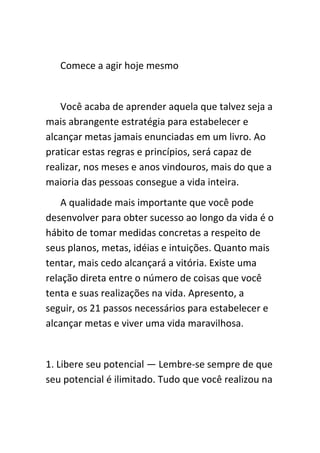 Comece a agir hoje mesmo


   Você acaba de aprender aquela que talvez seja a
mais abrangente estratégia para estabelecer e
alcançar metas jamais enunciadas em um livro. Ao
praticar estas regras e princípios, será capaz de
realizar, nos meses e anos vindouros, mais do que a
maioria das pessoas consegue a vida inteira.
    A qualidade mais importante que você pode
desenvolver para obter sucesso ao longo da vida é o
hábito de tomar medidas concretas a respeito de
seus planos, metas, idéias e intuições. Quanto mais
tentar, mais cedo alcançará a vitória. Existe uma
relação direta entre o número de coisas que você
tenta e suas realizações na vida. Apresento, a
seguir, os 21 passos necessários para estabelecer e
alcançar metas e viver uma vida maravilhosa.


1. Libere seu potencial — Lembre-se sempre de que
seu potencial é ilimitado. Tudo que você realizou na
 