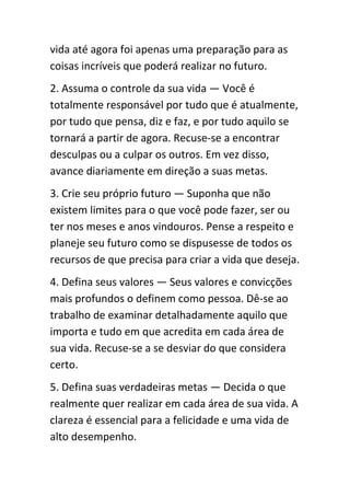 vida até agora foi apenas uma preparação para as
coisas incríveis que poderá realizar no futuro.
2. Assuma o controle da sua vida — Você é
totalmente responsável por tudo que é atualmente,
por tudo que pensa, diz e faz, e por tudo aquilo se
tornará a partir de agora. Recuse-se a encontrar
desculpas ou a culpar os outros. Em vez disso,
avance diariamente em direção a suas metas.
3. Crie seu próprio futuro — Suponha que não
existem limites para o que você pode fazer, ser ou
ter nos meses e anos vindouros. Pense a respeito e
planeje seu futuro como se dispusesse de todos os
recursos de que precisa para criar a vida que deseja.
4. Defina seus valores — Seus valores e convicções
mais profundos o definem como pessoa. Dê-se ao
trabalho de examinar detalhadamente aquilo que
importa e tudo em que acredita em cada área de
sua vida. Recuse-se a se desviar do que considera
certo.
5. Defina suas verdadeiras metas — Decida o que
realmente quer realizar em cada área de sua vida. A
clareza é essencial para a felicidade e uma vida de
alto desempenho.
 