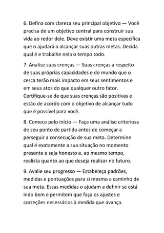 6. Defina com clareza seu principal objetivo — Você
precisa de um objetivo central para construir sua
vida ao redor dele. Deve existir uma meta específica
que o ajudará a alcançar suas outras metas. Decida
qual é e trabalhe nela o tempo todo.
7. Analise suas crenças — Suas crenças a respeito
de suas próprias capacidades e do mundo que o
cerca terão mais impacto em seus sentimentos e
em seus atos do que qualquer outro fator.
Certifique-se de que suas crenças são positivas e
estão de acordo com o objetivo de alcançar tudo
que é possível para você.
8. Comece pelo início — Faça uma análise criteriosa
de seu ponto de partida antes de começar a
perseguir a consecução de sua meta. Determine
qual é exatamente a sua situação no momento
presente e seja honesto e, ao mesmo tempo,
realista quanto ao que deseja realizar no futuro.
9. Avalie seu progresso — Estabeleça padrões,
medidas e pontuações para si mesmo a caminho de
sua meta. Essas medidas o ajudam a definir se está
indo bem e permitem que faça os ajustes e
correções necessários à medida que avança.
 