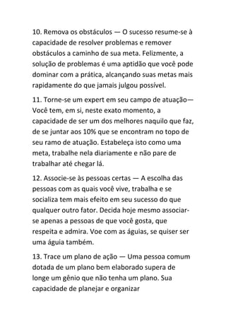 10. Remova os obstáculos — O sucesso resume-se à
capacidade de resolver problemas e remover
obstáculos a caminho de sua meta. Felizmente, a
solução de problemas é uma aptidão que você pode
dominar com a prática, alcançando suas metas mais
rapidamente do que jamais julgou possível.
11. Torne-se um expert em seu campo de atuação—
Você tem, em si, neste exato momento, a
capacidade de ser um dos melhores naquilo que faz,
de se juntar aos 10% que se encontram no topo de
seu ramo de atuação. Estabeleça isto como uma
meta, trabalhe nela diariamente e não pare de
trabalhar até chegar lá.
12. Associe-se às pessoas certas — A escolha das
pessoas com as quais você vive, trabalha e se
socializa tem mais efeito em seu sucesso do que
qualquer outro fator. Decida hoje mesmo associar-
se apenas a pessoas de que você gosta, que
respeita e admira. Voe com as águias, se quiser ser
uma águia também.
13. Trace um plano de ação — Uma pessoa comum
dotada de um plano bem elaborado supera de
longe um gênio que não tenha um plano. Sua
capacidade de planejar e organizar
 