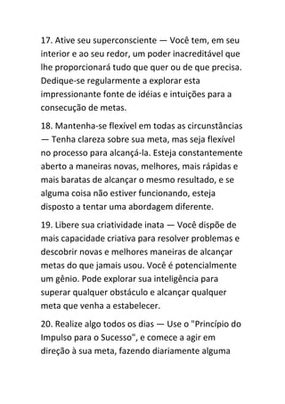 17. Ative seu superconsciente — Você tem, em seu
interior e ao seu redor, um poder inacreditável que
lhe proporcionará tudo que quer ou de que precisa.
Dedique-se regularmente a explorar esta
impressionante fonte de idéias e intuições para a
consecução de metas.
18. Mantenha-se flexível em todas as circunstâncias
— Tenha clareza sobre sua meta, mas seja flexível
no processo para alcançá-la. Esteja constantemente
aberto a maneiras novas, melhores, mais rápidas e
mais baratas de alcançar o mesmo resultado, e se
alguma coisa não estiver funcionando, esteja
disposto a tentar uma abordagem diferente.
19. Libere sua criatividade inata — Você dispõe de
mais capacidade criativa para resolver problemas e
descobrir novas e melhores maneiras de alcançar
metas do que jamais usou. Você é potencialmente
um gênio. Pode explorar sua inteligência para
superar qualquer obstáculo e alcançar qualquer
meta que venha a estabelecer.
20. Realize algo todos os dias — Use o "Princípio do
Impulso para o Sucesso", e comece a agir em
direção à sua meta, fazendo diariamente alguma
 