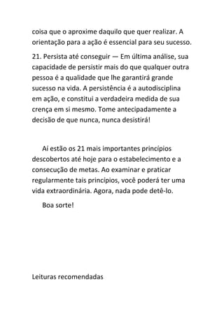 coisa que o aproxime daquilo que quer realizar. A
orientação para a ação é essencial para seu sucesso.
21. Persista até conseguir — Em última análise, sua
capacidade de persistir mais do que qualquer outra
pessoa é a qualidade que lhe garantirá grande
sucesso na vida. A persistência é a autodisciplina
em ação, e constitui a verdadeira medida de sua
crença em si mesmo. Tome antecipadamente a
decisão de que nunca, nunca desistirá!


   Aí estão os 21 mais importantes princípios
descobertos até hoje para o estabelecimento e a
consecução de metas. Ao examinar e praticar
regularmente tais princípios, você poderá ter uma
vida extraordinária. Agora, nada pode detê-lo.
   Boa sorte!




Leituras recomendadas
 