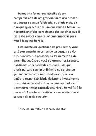 Da mesma forma, sua escolha de um
companheiro e de amigos terá tanto a ver com o
seu sucesso e a sua felicidade, ou ainda mais, do
que qualquer outra decisão que venha a tomar. Se
não está satisfeito com alguma das escolhas que já
fez, cabe a você começar a tomar medidas para
mudá-la ou melhorá-la.
    Finalmente, na qualidade de presidente, você
está plenamente no comando da pesquisa e do
desenvolvimento pessoais, do treinamento e do
aprendizado. Cabe a você determinar os talentos,
habilidades e capacidades essenciais de que
precisará para ganhar o dinheiro que pretende
ganhar nos meses e anos vindouros. Será sua,
então, a responsabilidade de fazer o investimento
necessário e encontrar tempo para aprender e
desenvolver essas capacidades. Ninguém vai fazê-lo
por você. A verdade inevitável é que o interesse é
só seu e de mais ninguém.


   Torne-se um "ativo em crescimento"
 