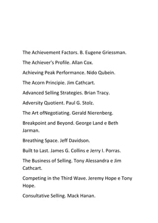The Achievement Factors. B. Eugene Griessman.
The Achiever's Profile. Allan Cox.
Achieving Peak Performance. Nido Qubein.
The Acorn Principie. Jim Cathcart.
Advanced Selling Strategies. Brian Tracy.
Adversity Quotient. Paul G. Stolz.
The Art ofNegotiating. Gerald Nierenberg.
Breakpoint and Beyond. George Land e Beth
Jarman.
Breathing Space. Jeff Davidson.
Built to Last. James G. Collins e Jerry I. Porras.
The Business of Selling. Tony Alessandra e Jim
Cathcart.
Competing in the Third Wave. Jeremy Hope e Tony
Hope.
Consultative Selling. Mack Hanan.
 