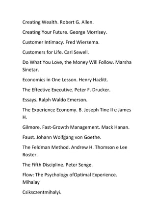 Creating Wealth. Robert G. Allen.
Creating Your Future. George Morrisey.
Customer Intimacy. Fred Wiersema.
Customers for Life. Carl Sewell.
Do What You Love, the Money Will Follow. Marsha
Sinetar.
Economics in One Lesson. Henry Hazlitt.
The Effective Executive. Peter F. Drucker.
Essays. Ralph Waldo Emerson.
The Experience Economy. B. Joseph Tine II e James
H.
Gilmore. Fast-Growth Management. Mack Hanan.
Faust. Johann Wolfgang von Goethe.
The Feldman Method. Andrew H. Thomson e Lee
Roster.
The Fifth Discipline. Peter Senge.
Flow: The Psychology ofOptimal Experience.
Mihalay
Csiksczentmihalyi.
 