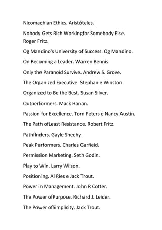 Nicomachian Ethics. Aristóteles.
Nobody Gets Rich Workingfor Somebody Else.
Roger Fritz.
Og Mandino's University of Success. Og Mandino.
On Becoming a Leader. Warren Bennis.
Only the Paranoid Survive. Andrew S. Grove.
The Organized Executive. Stephanie Winston.
Organized to Be the Best. Susan Silver.
Outperformers. Mack Hanan.
Passion for Excellence. Tom Peters e Nancy Austin.
The Path ofLeast Resistance. Robert Fritz.
Pathflnders. Gayle Sheehy.
Peak Performers. Charles Garfieid.
Permission Marketing. Seth Godin.
Play to Win. Larry Wilson.
Positioning. Al Ries e Jack Trout.
Power in Management. John R Cotter.
The Power ofPurpose. Richard J. Leider.
The Power ofSimplicity. Jack Trout.
 