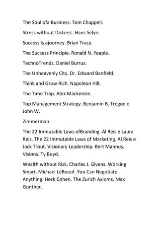 The Soul ofa Business. Tom Chappell.
Stress without Distress. Hans Selye.
Success Is ajourney. Brian Tracy.
The Success Principie. Ronald N. Yeaple.
TechnoTrends. Daniel Burrus.
The Unheavenly City. Dr. Edward Banfíeld.
Think and Grow Rich. Napoleon Hill.
The Time Trap. Alex Mackenzie.
Top Management Strategy. Benjamin B. Tregoe e
John W.
Zimmerman.
The 22 Immutable Laws ofBranding. Al Reis e Laura
Reis. The 22 Immutable Laws of Marketing. Al Reis e
Jack Trout. Visionary Leadership. Bert Mannus.
Visions. Ty Boyd.
Wealth without Risk. Charles J. Givens. Working
Smart. Michael LeBoeuf. You Can Negotiate
Anything. Herb Cohen. The Zurich Axioms. Max
Gunther.
 