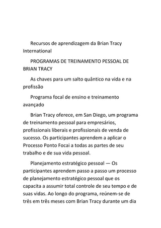 Recursos de aprendizagem da Brian Tracy
International
   PROGRAMAS DE TREINAMENTO PESSOAL DE
BRIAN TRACY
   As chaves para um salto quântico na vida e na
profissão
   Programa focal de ensino e treinamento
avançado
   Brian Tracy oferece, em San Diego, um programa
de treinamento pessoal para empresários,
profissionais liberais e profissionais de venda de
sucesso. Os participantes aprendem a aplicar o
Processo Ponto Focai a todas as partes de seu
trabalho e de sua vida pessoal.
   Planejamento estratégico pessoal — Os
participantes aprendem passo a passo um processo
de planejamento estratégico pessoal que os
capacita a assumir total controle de seu tempo e de
suas vidas. Ao longo do programa, reúnem-se de
três em três meses com Brian Tracy durante um dia
 