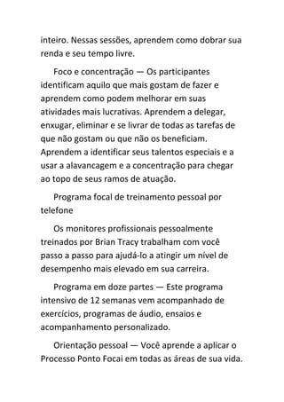 inteiro. Nessas sessões, aprendem como dobrar sua
renda e seu tempo livre.
    Foco e concentração — Os participantes
identificam aquilo que mais gostam de fazer e
aprendem como podem melhorar em suas
atividades mais lucrativas. Aprendem a delegar,
enxugar, eliminar e se livrar de todas as tarefas de
que não gostam ou que não os beneficiam.
Aprendem a identificar seus talentos especiais e a
usar a alavancagem e a concentração para chegar
ao topo de seus ramos de atuação.
    Programa focal de treinamento pessoal por
telefone
    Os monitores profissionais pessoalmente
treinados por Brian Tracy trabalham com você
passo a passo para ajudá-lo a atingir um nível de
desempenho mais elevado em sua carreira.
    Programa em doze partes — Este programa
intensivo de 12 semanas vem acompanhado de
exercícios, programas de áudio, ensaios e
acompanhamento personalizado.
   Orientação pessoal — Você aprende a aplicar o
Processo Ponto Focai em todas as áreas de sua vida.
 