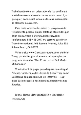 Trabalhando com um orientador de sua confiança,
você desenvolve absoluta clareza sobre quem é, o
que quer, aonde está indo e as formas mais rápidas
de alcançar suas metas.
    Para mais informações sobre os programas de
treinamento pessoal ou por telefone oferecidos por
Brian Tracy, visite o site ww.briantracy.com,
telefone para 858-481-2977 ou escreva para Brian
Tracy International, 462 Stevens Avenue, Suite 202,
Solana Beach, CA 92075.
   Visite o site www.2lsuccesssecrets.com, de Brian
Tracy, para obter gratuitamente um exemplar do
programa de áudio. "The 21 success of Self Made
Millionaires".
    Você só terá de pagar pela despesa da entrega!
Procure, também, outros livros de Brian Tracy como
Descasque seu abacaxi e As leis infalíveis — 100
dicas para o sucesso nos negócios, disponíveis nas
livrarias.


   BRIAN TRACY CONFERENCISTA • ESCRITOR •
TREINADOR
 