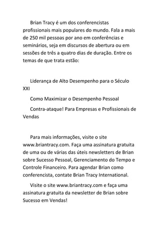Brian Tracy é um dos conferencistas
profissionais mais populares do mundo. Fala a mais
de 250 mil pessoas por ano em conferências e
seminários, seja em discursos de abertura ou em
sessões de três a quatro dias de duração. Entre os
temas de que trata estão:


      Liderança de Alto Desempenho para o Século
XXI
      Como Maximizar o Desempenho Pessoal
   Contra-ataque! Para Empresas e Profissionais de
Vendas


   Para mais informações, visite o site
www.briantracy.com. Faça uma assinatura gratuita
de uma ou de várias das úteis newsletters de Brian
sobre Sucesso Pessoal, Gerenciamento do Tempo e
Controle Financeiro. Para agendar Brian como
conferencista, contate Brian Tracy International.
   Visite o site www.briantracy.com e faça uma
assinatura gratuita da newsletter de Brian sobre
Sucesso em Vendas!
 