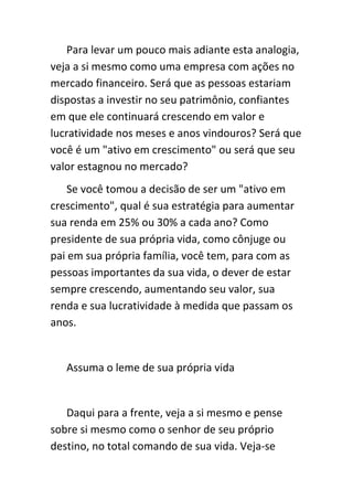 Para levar um pouco mais adiante esta analogia,
veja a si mesmo como uma empresa com ações no
mercado financeiro. Será que as pessoas estariam
dispostas a investir no seu patrimônio, confiantes
em que ele continuará crescendo em valor e
lucratividade nos meses e anos vindouros? Será que
você é um "ativo em crescimento" ou será que seu
valor estagnou no mercado?
    Se você tomou a decisão de ser um "ativo em
crescimento", qual é sua estratégia para aumentar
sua renda em 25% ou 30% a cada ano? Como
presidente de sua própria vida, como cônjuge ou
pai em sua própria família, você tem, para com as
pessoas importantes da sua vida, o dever de estar
sempre crescendo, aumentando seu valor, sua
renda e sua lucratividade à medida que passam os
anos.


   Assuma o leme de sua própria vida


   Daqui para a frente, veja a si mesmo e pense
sobre si mesmo como o senhor de seu próprio
destino, no total comando de sua vida. Veja-se
 