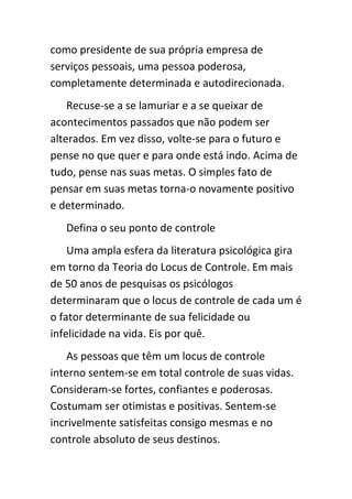 como presidente de sua própria empresa de
serviços pessoais, uma pessoa poderosa,
completamente determinada e autodirecionada.
    Recuse-se a se lamuriar e a se queixar de
acontecimentos passados que não podem ser
alterados. Em vez disso, volte-se para o futuro e
pense no que quer e para onde está indo. Acima de
tudo, pense nas suas metas. O simples fato de
pensar em suas metas torna-o novamente positivo
e determinado.
   Defina o seu ponto de controle
    Uma ampla esfera da literatura psicológica gira
em torno da Teoria do Locus de Controle. Em mais
de 50 anos de pesquisas os psicólogos
determinaram que o locus de controle de cada um é
o fator determinante de sua felicidade ou
infelicidade na vida. Eis por quê.
    As pessoas que têm um locus de controle
interno sentem-se em total controle de suas vidas.
Consideram-se fortes, confiantes e poderosas.
Costumam ser otimistas e positivas. Sentem-se
incrivelmente satisfeitas consigo mesmas e no
controle absoluto de seus destinos.
 