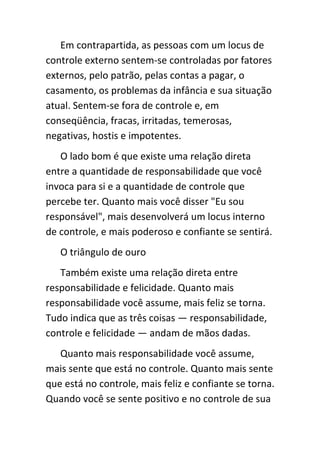 Em contrapartida, as pessoas com um locus de
controle externo sentem-se controladas por fatores
externos, pelo patrão, pelas contas a pagar, o
casamento, os problemas da infância e sua situação
atual. Sentem-se fora de controle e, em
conseqüência, fracas, irritadas, temerosas,
negativas, hostis e impotentes.
   O lado bom é que existe uma relação direta
entre a quantidade de responsabilidade que você
invoca para si e a quantidade de controle que
percebe ter. Quanto mais você disser "Eu sou
responsável", mais desenvolverá um locus interno
de controle, e mais poderoso e confiante se sentirá.
   O triângulo de ouro
   Também existe uma relação direta entre
responsabilidade e felicidade. Quanto mais
responsabilidade você assume, mais feliz se torna.
Tudo indica que as três coisas — responsabilidade,
controle e felicidade — andam de mãos dadas.
   Quanto mais responsabilidade você assume,
mais sente que está no controle. Quanto mais sente
que está no controle, mais feliz e confiante se torna.
Quando você se sente positivo e no controle de sua
 