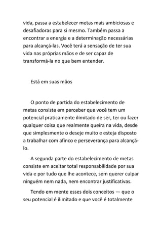 vida, passa a estabelecer metas mais ambiciosas e
desafiadoras para si mesmo. Também passa a
encontrar a energia e a determinação necessárias
para alcançá-las. Você terá a sensação de ter sua
vida nas próprias mãos e de ser capaz de
transformá-la no que bem entender.


   Está em suas mãos


    O ponto de partida do estabelecimento de
metas consiste em perceber que você tem um
potencial praticamente ilimitado de ser, ter ou fazer
qualquer coisa que realmente queira na vida, desde
que simplesmente o deseje muito e esteja disposto
a trabalhar com afinco e perseverança para alcançá-
lo.
   A segunda parte do estabelecimento de metas
consiste em aceitar total responsabilidade por sua
vida e por tudo que lhe acontece, sem querer culpar
ninguém nem nada, nem encontrar justificativas.
   Tendo em mente esses dois conceitos — que o
seu potencial é ilimitado e que você é totalmente
 